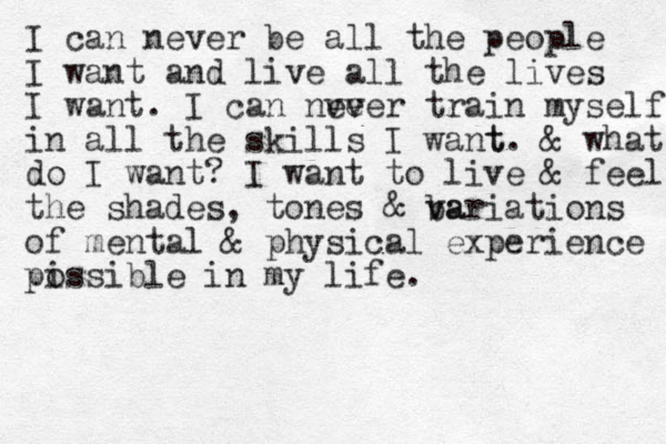 I can never be all the people I want and live all the lives I want. I can nve ever train myself in all the skills I want t. & what do I want? I want to live & feel the shades, tones & ba v variations of mental & physical experience pi ossible in my life. 