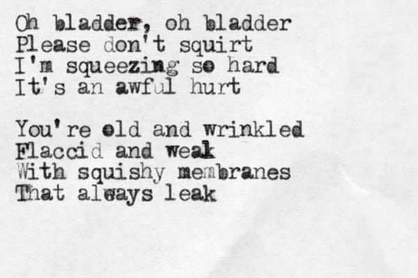 Oh bladder, oh bladder Please don't squirt I'm squeezing so hard It's an awful hurt You're old and wrinkled Flaccid and weal k With squishy membranes That aleays w leak