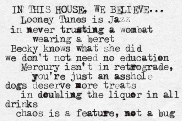 IN THIS HOUSE, WE BELIEVE... Looney Tunes is Jazz in never trusting a wombat wearing a beret Becky knows what she did we don't not need no education Mercury isn't in retrograde, you're just an asshole dogs deserve more treats in doubling the liquor in all drinks chaos is a feature, not a bug 