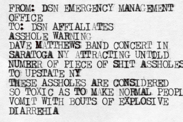 FROM: DSN EMERGENCY MANAGEMENT OFFICE TO: DSN AFFIALIATES ASSHOLE WARNING DAVE MATTHEWS BAND CONCERT IN SARATOGA NY ATTRACTING UNTILD O NUMER BER OF PIECE OF SHIT ASSHOLES TO UPSTATE NY Th HESE ASSHOLES ARE CONSIDERED SO TOXIC AS TO MAKE NORMAL PEOPLE VOMIT WITH BOUTS OF EXPLOSIVE DIARREHIA 