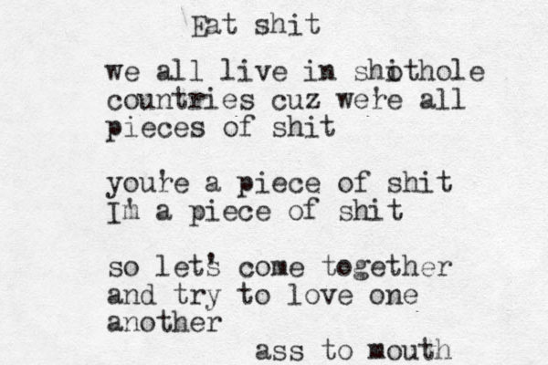 we all live in sho ithole countries cuz were ' all pieces of shit youre ' a piece of shit Im ' a piece of shit so lets ' come together and try to love one another ass to mouth Eat shit