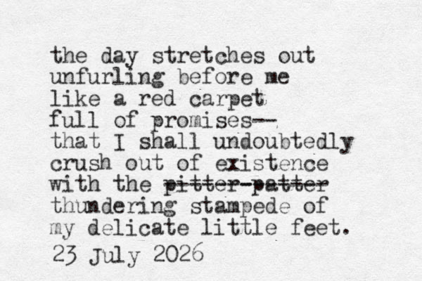 the day stretches out unfurling before me like a red carpet full of promises-- that I shall undoubtedly crush out of existence with the pitter-patter ------------- thundering stampede of my delicate little feet. 23 July 2026