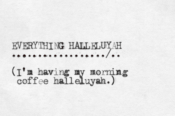 EVERYTHING HALLELUYAH ................../.. (I'm having my morning coffee halleluyah.) 