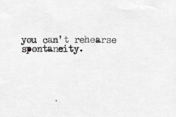 you can't rehearse spontaneity. 
