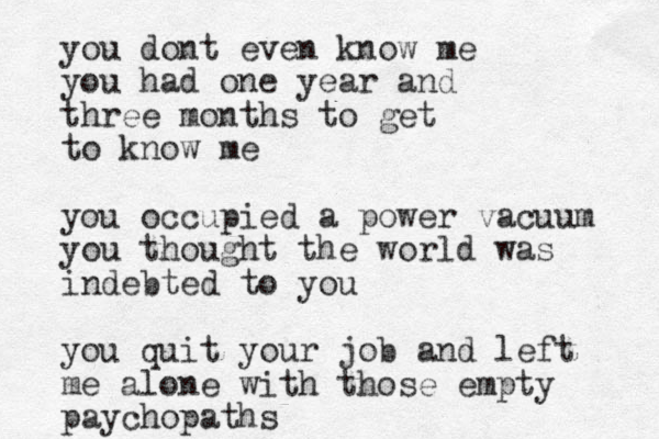you dont even know me you had one year and three months to get to know me you occupied a power vacuum you thought the world was indebted to you you quit your job and left me alone with those empty paychopaths