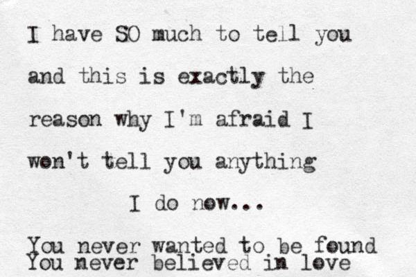 I have SO much to tell you and this is exactly the reason why I'm afraid I won't tell you anything You never wanted to be found You never believed in love I do now...