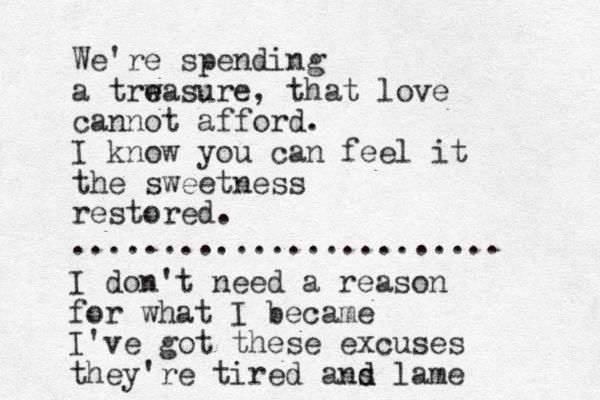 We're spending a trw e easure, that love cannot afford. I know you can feel it the sweetness restored. ........................ I don't need a reason for what I became I've got these excuses they're tired ans d d lame