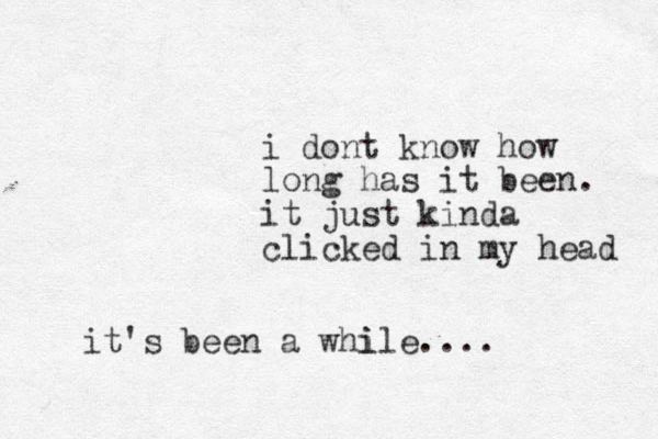 i dont know how long has it been. it just kinda clicked in my head it 's been a whi ile....