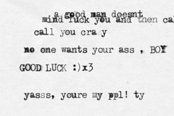 a good man doesnt mind fuck you and then call call you crazy no one wants your ass , BOY GOOD LUCK :) x3 yasss, youre my ppl l! ty