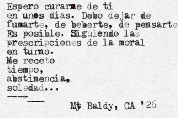 Espero curarme de ti en unos dias. Debo dejar de fumarte, de beberte, de pensarte Es posible. Siguiendo las prescripciones de la moral en turno. m Me receto tiempo, abstinencia, soledad... ----___ My t Baldy, CA '26 