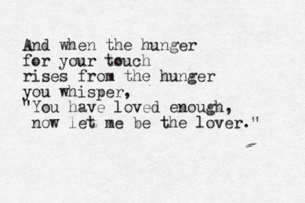 And when the hunger for your touch rises from the hunger you whisper, "You have loved enough, now let me be the lover." 