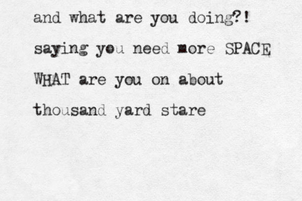 and what are you doing?! saying you need more SPACE WHAT are you on about thousand yard stare