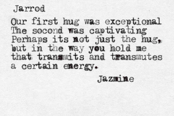 Jarrod Our first hug was exceptional The socond was captivating Perhaps its not just the hug, but in the way you hold me that transmits and transmutes a certain energy. Jazmine 
