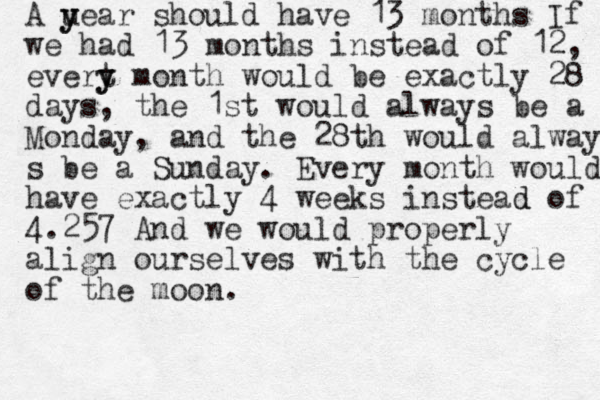A uear y y should have 13 months If we had 13 months instead of 12, evert y y month would be exactly 28 days, the 1st would always be a Monday, and the 28th would always s be a Sunday. Every month would have exactly 4 weeks instead d of 4.257 And we would properly align ourselves with the cycle of the moon.