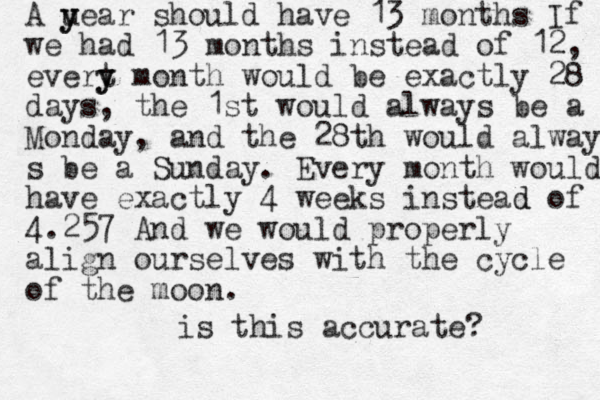 A uear y y should have 13 months If we had 13 months instead of 12, evert y y month would be exactly 28 days, the 1st would always be a Monday, and the 28th would always s be a Sunday. Every month would have exactly 4 weeks instead d of 4.257 And we would properly align ourselves with the cycle of the moon. is this accurate? 