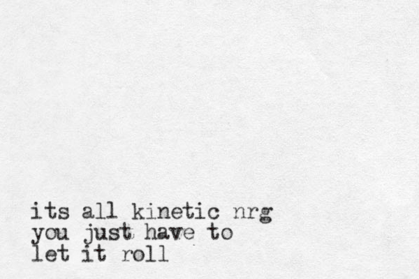 its all kinetic nrg you just have to let it roll