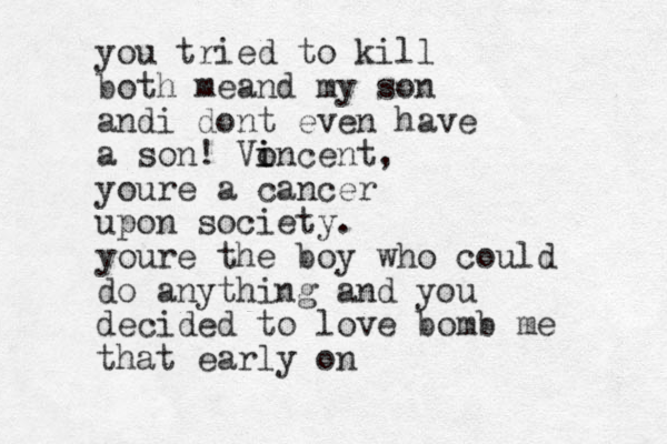 you tried to kill both meand my son andi dont even have a son! Vo i incent, youre a cancer upon society. youre the boy who could do anything and you decided to love bomb me that early on