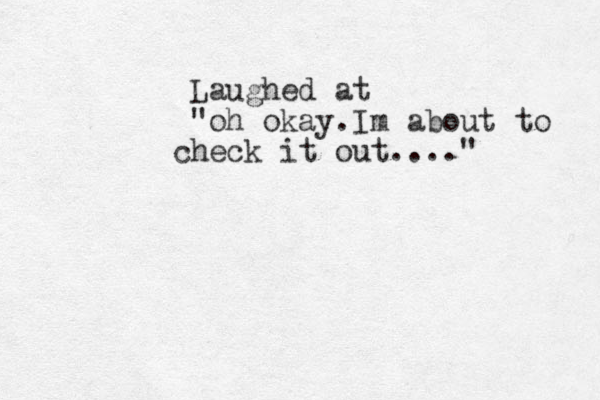 Laughed at "oh okay.Im about to h c eck it out...."