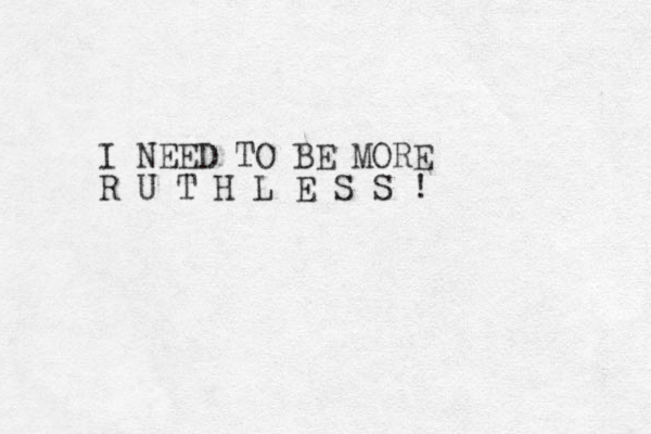 I NEED TO BE MORE R U T H L E S S ! 