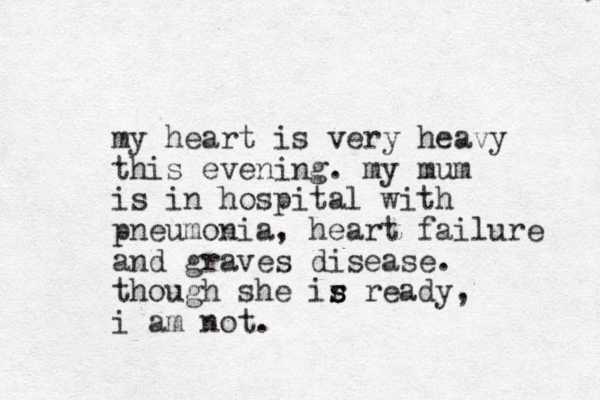 my heart is very heavy this evening. my mum is in hospital with pneumonia, heart failure and graves disease. though she ir s s ready, i am not. 