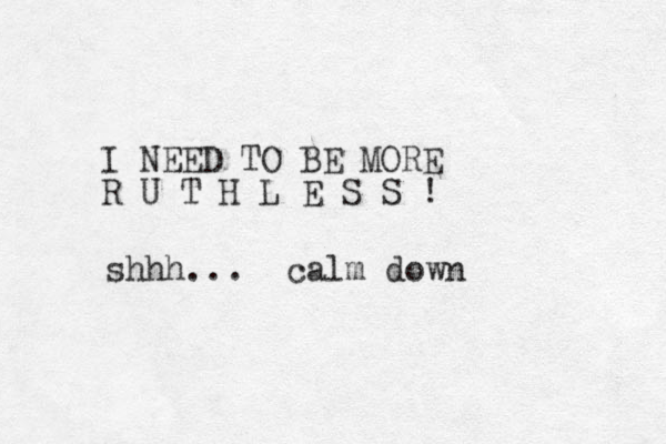 I NEED TO BE MORE R U T H L E S S ! shhh... calm down