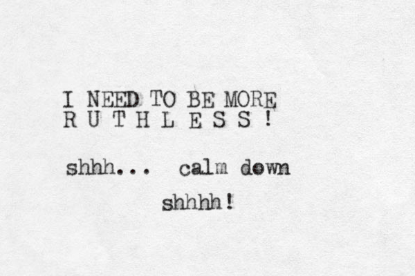 I NEED TO BE MORE R U T H L E S S ! shhh... calm down shhhh!