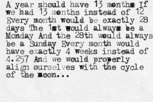 A year should have 13 months If we had 13 months instead of 12 Every month would be exactly 28 days The 1st e w would always be a Monday And the 28th would always be a Sunday Every month would have exactly 4 weeks instead of 4.257 And we would properly align ourselves with the cycle of the moon...