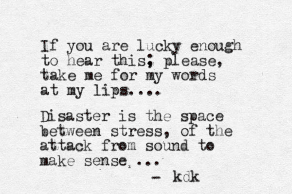 If you are lucky enough to hear this, ; please, take me for my words at my lips.... Disaster is the space between stress, of the attack from sound to make sense ... - kdk