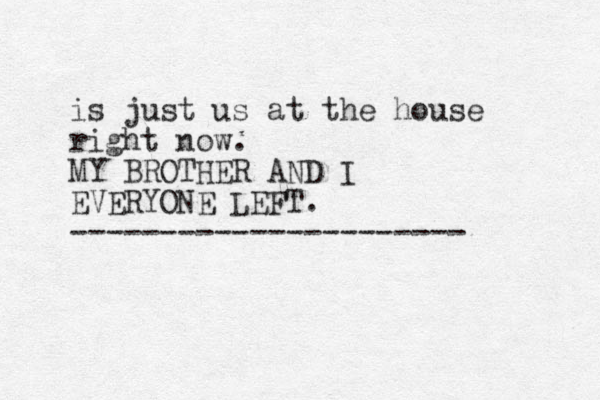 is just us at the house right now. MY BROTHER AND I EVERYONE LEFT. ----------------------