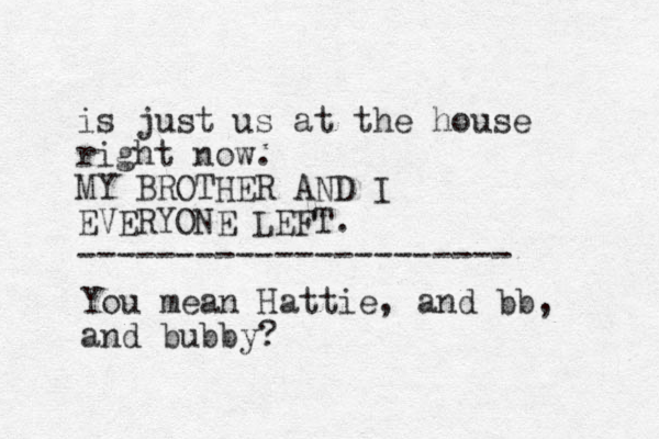 is just us at the house right now. MY BROTHER AND I EVERYONE LEFT. ---------------------- You mean Hattie, and bb, and bubby? 