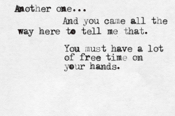 And you came all the way here to tell me that. You must have a lot of free time on your hands. Another one... 