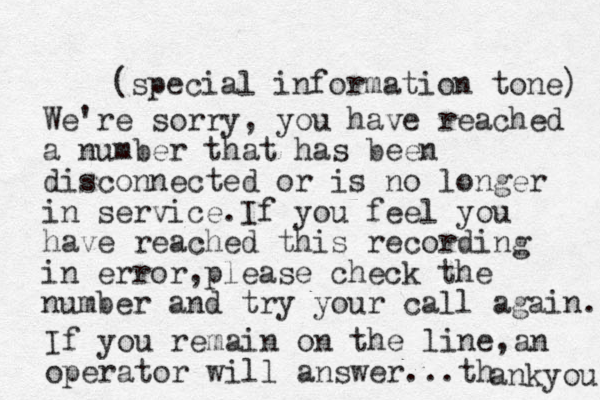 (special information tone) We're sorry, you have reached a number that has been disconnected or is no longer in service.If you feel you have reached this recording in error,please check the number and try your call again. If you remain on the line,an operator will answer...th ankyou 