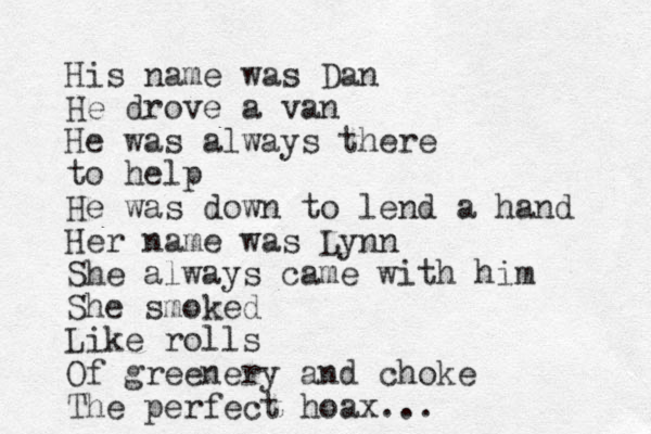 His name was Dan He drove a van He was always there to help He was down to lend a hand Her name was Lynn She always came with him She smoked Like rolls Of greenery and choke The perfect hoax...