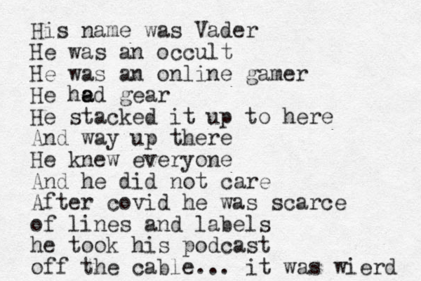 His name was Vader He was an occult He was an online gamer He he a ad gear He stacked it up to here And way up there He knew everyone And he did not care After covid he was scarce of lines and labels he took his podcast off the cable... it was wierd 