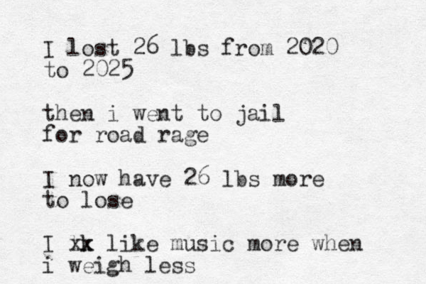 I lost 26 lbs from 2020 to 2025 then i went to jail for road rage I now have 26 lbs more to lose I lk xx like music more when i weigh less
