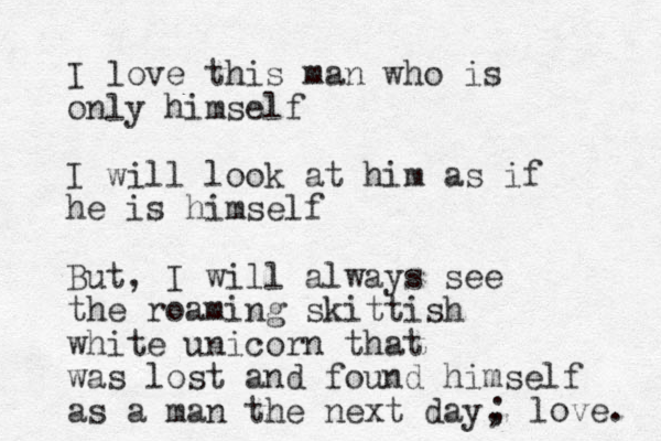 I love this man who is only himself I will look at him as if he is himself But, I will always see the roaming skittish white unicorn that was lost and found himself as a man the next day, ; love. 