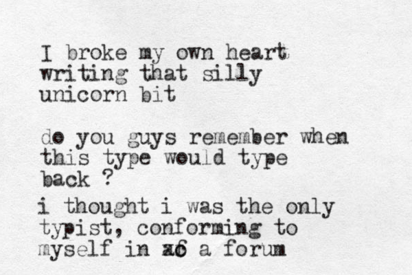 I broke my own heart writing that silly unicorn bit do you guys remember when this type would type back ? i thought i was the only typist, conforming to myself in af o xc a forum