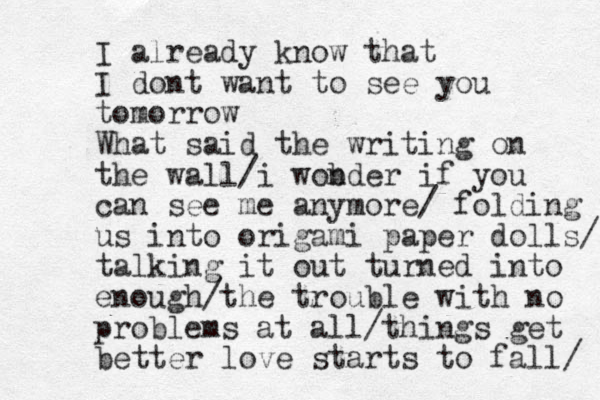 I already know that I dont want to see you tomorrow What said the writing on the wall/i wob nder if you can see me anymore/ folding us into origami paper dolls/ talking it out turned into enough/the trouble with no problems at all/things get better love starts to fall/ 