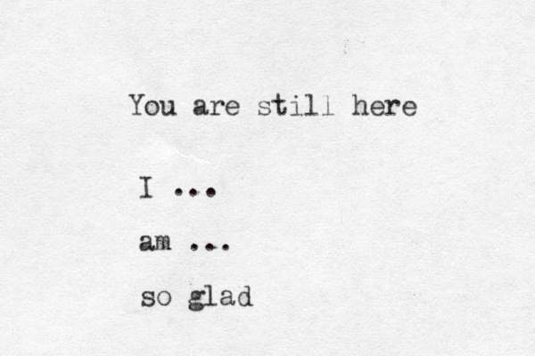 You are still here I ... am ... so glad 