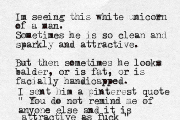 Im seeing this white unicorn of a man. Sometimes he is so clean and sparkly and attractive. But then sometimes he looks balder, or is fat, or is facially handicapped. I sent him a pinterest quote " You do not remind me of anyone else and it is attractive as fuck "