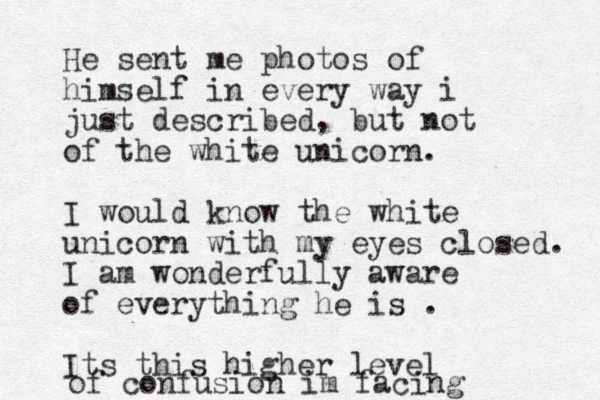 He sent me photos of himself in every way i just described, but not of the white unicorn. I would know the white unicorn with my eyes closed. I am wonderfully aware of everything he is . Its this higher level of confusion im facing