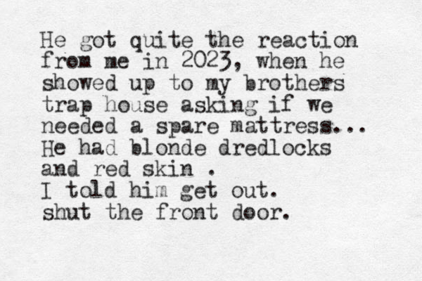He got quite the reaction from me in 2023, when he showed up to my brothers trap house asking if we needed a spare mattress... He had blonde dredlocks and red skin . I told him get out. shut the front door. 