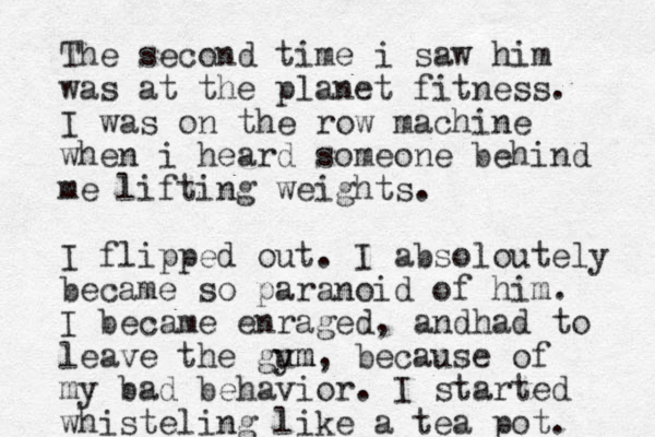 The second time i saw him was at the planet fitness. I was on the row machine when i heard someone behind me lifting weights. I flipped out. I absoloutely became so paranoid of him. I became enraged, andhad to leave the gum ym, because of my bad behavior. I started whisteling like a tea pot. 