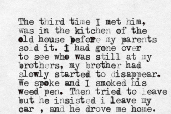 The third time I met him, was in the kitchen of the old house p before my parents sold it. i I had gone over to see who was still at my brothers, my brother had slowly started to disappear. We spoke and I smoked his weed pen. Then tried to leave but he insisted i leave my car , and he drove me home. 