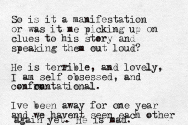 So is it a manifestation or was it me picking up on clues to his story and speaking them out loud? He is terrible, and lovely, I am self obsessed, and confon rontational. Ive been away for one year and we havent seen each other again yet. He is mad. 
