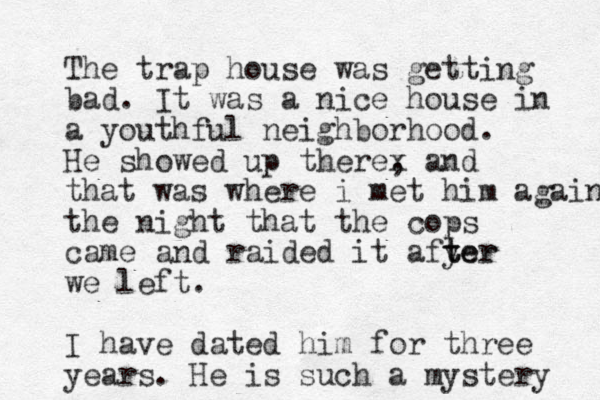 The trap house was getting bad. It was a nice house in a youthful neighborhood. He showed up therex , and that was where i met him again the night that the cops came and raided it afyer t ter we left. I have dated him for three years. He is such a mystery 