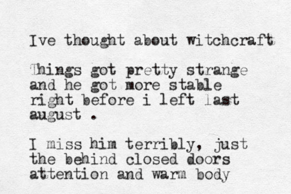 Ive thought about witchcraft Things got pretty strange and he got more stable right before i left last august . I miss him terribly, just the behind closed doors attention and warm body