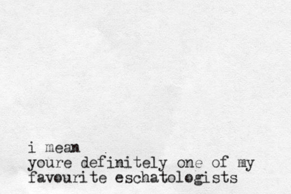 i mean youre definitely one of my favourite eschatologists