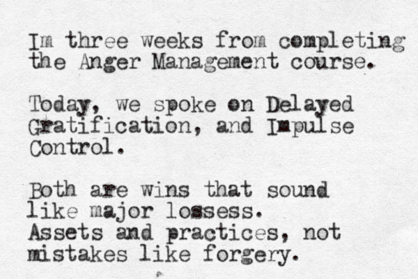 Im three weeks from completing the Anger Management course. Today , we spoke on Delayed Gratification, and Impulse Control. Both are wins that sound like major lossess. Assets and practices, not mistakes like forgery.