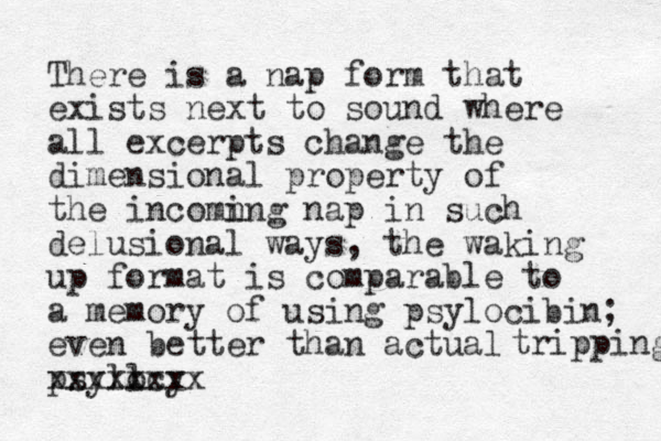 There is a nap form that exists next to sound where all excerpts change the dimensional property of the incomn ing nap in such delusional ways, the waking up format is comparable to a memory of using psylocibi n; even better than actual psylocy l xxxxxxxx tripping 